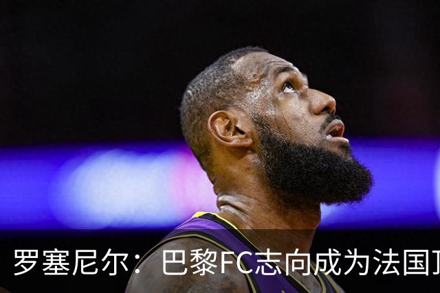 罗塞尼尔：巴黎FC志向成为法国顶尖俱乐部，需循序渐进